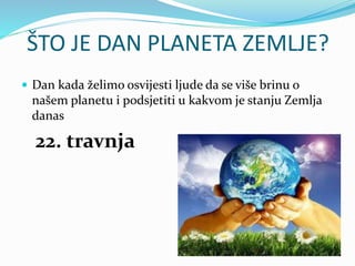 ŠTO JE DAN PLANETA ZEMLJE?
 Dan kada želimo osvijesti ljude da se više brinu o
našem planetu i podsjetiti u kakvom je sta...