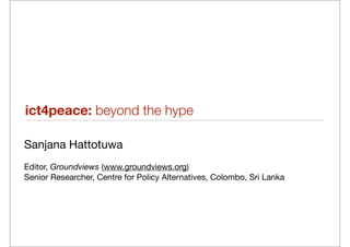 ict4peace: beyond the hype

Sanjana Hattotuwa
Editor, Groundviews (www.groundviews.org)
Senior Researcher, Centre for Policy Alternatives, Colombo, Sri Lanka
 
