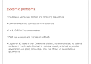systemic problems

• Inadequate vernacular content and rendering capabilities


• Uneven broadband connectivity / infrastructure


• Lack of skilled human resources


• Post-war violence and repression still high


• Legacy of 30 years of war: Communal distrust, no reconciliation, no political
  settlement, continued militarisation, national security mindset, repressive
  government, on-going censorship, poor rule of law, un-constitutional
  governance
 