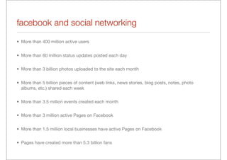 facebook and social networking
• More than 400 million active users


• More than 60 million status updates posted each day


• More than 3 billion photos uploaded to the site each month


• More than 5 billion pieces of content (web links, news stories, blog posts, notes, photo
  albums, etc.) shared each week


• More than 3.5 million events created each month


• More than 3 million active Pages on Facebook


• More than 1.5 million local businesses have active Pages on Facebook


• Pages have created more than 5.3 billion fans
 