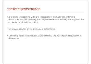 conﬂict transformation

• A process of engaging with and transforming relationships, interests,
  discourses and, if necessary, the very constitution of society that supports the
  continuation of violent conﬂict


• CT argues against giving primacy to settlements


• Conﬂict is never resolved, but transformed to the non-violent negotiation of
  differences
 