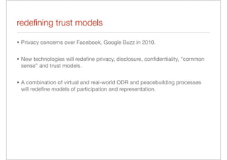 redeﬁning trust models

• Privacy concerns over Facebook, Google Buzz in 2010.


• New technologies will redeﬁne privacy, disclosure, conﬁdentiality, “common
  sense” and trust models.


• A combination of virtual and real-world ODR and peacebuilding processes
  will redeﬁne models of participation and representation.
 
