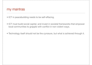 my mantras

• ICT in peacebuilding needs to be self-effacing.


• ICT must build social capital, and invest in societal frameworks that empower
  local communities to grapple with conﬂict in non-violent ways.


• Technology itself should not be the cynosure, but what is achieved through it.
 