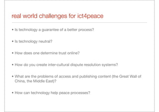 real world challenges for ict4peace

• Is technology a guarantee of a better process?


• Is technology neutral?


• How does one determine trust online?


• How do you create inter-cultural dispute resolution systems?


• What are the problems of access and publishing content (the Great Wall of
  China, the Middle East)?


• How can technology help peace processes?
 