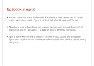 facebook in egypt

• In most countries in the Arab world, Facebook is now one of the 10 most-
  visited Web sites, and in Egypt it ranks third, after Google and Yahoo.


• About one in nine Egyptians has Internet access, and around 9 percent of
  that group are on Facebook — a total of almost 800,000 members.


• April 6 Youth Movement, a group of 70,000 mostly young and educated
  Egyptians, most of whom had never been involved with politics before joining
  the group.
 