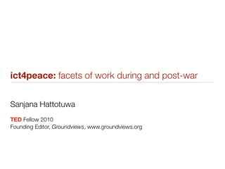 ict4peace: facets of work during and post-war


Sanjana Hattotuwa
TED Fellow 2010
Founding Editor, Groundviews, www.groundviews.org
 