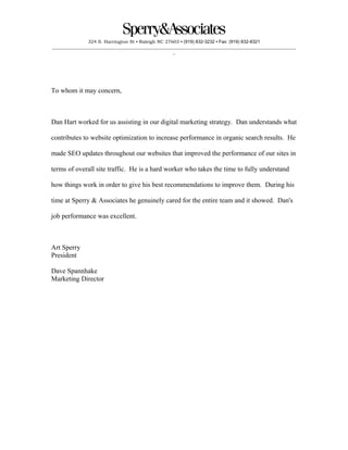 324 S. Harrington St ▪ Raleigh NC 27603 ▪ (919) 832-3232 ▪ Fax: (919) 832-8321
___________________________________________________________________________________________________________
_
To whom it may concern,
Dan Hart worked for us assisting in our digital marketing strategy. Dan understands what
contributes to website optimization to increase performance in organic search results. He
made SEO updates throughout our websites that improved the performance of our sites in
terms of overall site traffic. He is a hard worker who takes the time to fully understand
how things work in order to give his best recommendations to improve them. During his
time at Sperry & Associates he genuinely cared for the entire team and it showed. Dan's
job performance was excellent.
Art Sperry
President
Dave Spannhake
Marketing Director
 
