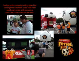 Lead generation campaign visiting Super Liga
 soccer games nationwide. Local State Farm
    agents were onsite while consumers
   participated in the interactive elements.
 