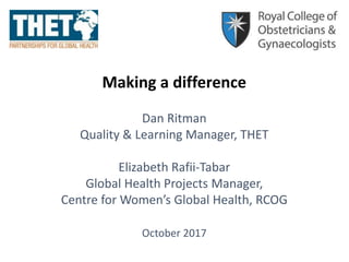 Making a difference
Dan Ritman
Quality & Learning Manager, THET
Elizabeth Rafii-Tabar
Global Health Projects Manager,
Centre for Women’s Global Health, RCOG
October 2017
 
