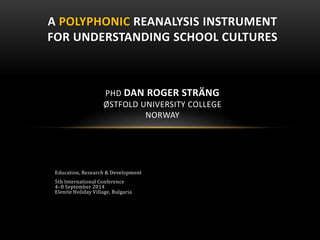 Education, Research & Development
5th International Conference
4–8 September 2014
Elenite Holiday Village, Bulgaria
A POLYPHONIC REANALYSIS INSTRUMENT
FOR UNDERSTANDING SCHOOL CULTURES
PHD DAN ROGER STRÄNG
ØSTFOLD UNIVERSITY COLLEGE
NORWAY
 