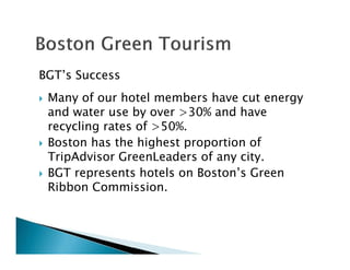 BGT’s Success
Many of our hotel members have cut energy
and water use by over >30% and have
recycling rates of >50%.
Boston has the highest proportion of
TripAdvisor GreenLeaders of any city.
BGT represents hotels on Boston’s Green
Ribbon Commission.
 