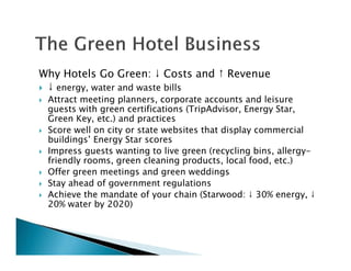 Why Hotels Go Green: ↓ Costs and ↑ Revenue
↓ energy, water and waste bills
Attract meeting planners, corporate accounts and leisure
guests with green certifications (TripAdvisor, Energy Star,
Green Key, etc.) and practices
Score well on city or state websites that display commercial
buildings’ Energy Star scores
Impress guests wanting to live green (recycling bins, allergy-
friendly rooms, green cleaning products, local food, etc.)
Offer green meetings and green weddings
Stay ahead of government regulations
Achieve the mandate of your chain (Starwood: ↓ 30% energy, ↓
20% water by 2020)
 