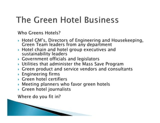 Who Greens Hotels?
Hotel GM’s, Directors of Engineering and Housekeeping,
Green Team leaders from any department
Hotel chain and hotel group executives and
sustainability leaders
Government officials and legislators
Utilities that administer the Mass Save Program
Green product and service vendors and consultants
Engineering firms
Green hotel certifiers
Meeting planners who favor green hotels
Green hotel journalists
Where do you fit in?
 