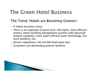 The Trend: Hotels are Becoming Greener!
It makes business sense.
There is an explosion of green tech: LED lights, more efficient
motors, better building management systems with advanced
analytic capability, more water efficient water technology, less
toxic products, etc.
Stricter regulations, like the MA food waste ban
Customers are demanding greener facilities.
 