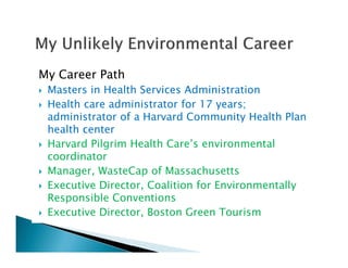 My Career Path
Masters in Health Services Administration
Health care administrator for 17 years;
administrator of a Harvard Community Health Plan
health center
Harvard Pilgrim Health Care’s environmental
coordinator
Manager, WasteCap of Massachusetts
Executive Director, Coalition for Environmentally
Responsible Conventions
Executive Director, Boston Green Tourism
 