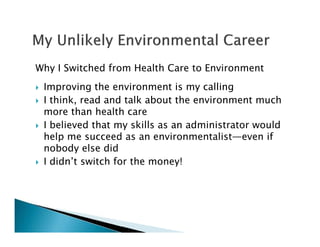 Why I Switched from Health Care to Environment
Improving the environment is my calling
I think, read and talk about the environment much
more than health care
I believed that my skills as an administrator would
help me succeed as an environmentalist—even if
nobody else did
I didn’t switch for the money!
 