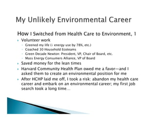 How I Switched from Health Care to Environment, 1
Volunteer work
◦ Greened my life (↓ energy use by 78%, etc.)
◦ Coached 30 Household Ecoteams
◦ Green Decade Newton: President, VP, Chair of Board, etc.
◦ Mass Energy Consumers Alliance, VP of Board
Saved money for the lean times
Harvard Community Health Plan owed me a favor—and I
asked them to create an environmental position for me
After HCHP laid me off, I took a risk: abandon my health care
career and embark on an environmental career; my first job
search took a long time…
 