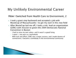 How I Switched from Health Care to Environment, 2
I took a giant step backward and accepted a job with
WasteCap of Massachusetts—to get my start in this new field
After WasteCap laid me off, I took a risk: lead an organization
(CERC) with mission to green the 2004 Democratic National
Convention in Boston
◦ I had to raise my own salary—and it wasn’t a good living
◦ I spent > one year as a workaholic
◦ With luck and effort, CERC was a major success, and I made dozens of
connections; I became a somebody in the environmental community
 
