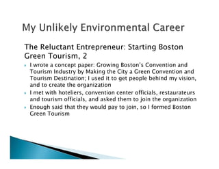 The Reluctant Entrepreneur: Starting Boston
Green Tourism, 2
I wrote a concept paper: Growing Boston’s Convention and
Tourism Industry by Making the City a Green Convention and
Tourism Destination; I used it to get people behind my vision,
and to create the organization
I met with hoteliers, convention center officials, restaurateurs
and tourism officials, and asked them to join the organization
Enough said that they would pay to join, so I formed Boston
Green Tourism
 