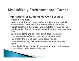 Implications of Running My Own Business
Freedom / no boss.
No paycheck. I’m paid when a check arrives in the mail. For
someone who hates to ask for money, this is not ideal!
I patch together a living from unpredictable revenue streams:
hotel membership dues, grants, consulting jobs and speaking
fees.
Customers come and go. They don’t have to pay me.
I pay my own benefits and earn less than I once did.
I do mostly the work I want to do; I love my job!
I have become a big fish in the tiny green hotel industry
pond.
I have had a bigger impact by creating my own position than
if I was hired to do a preexisting job.
 