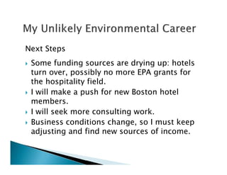Next Steps
Some funding sources are drying up: hotels
turn over, possibly no more EPA grants for
the hospitality field.
I will make a push for new Boston hotel
members.
I will seek more consulting work.
Business conditions change, so I must keep
adjusting and find new sources of income.
 