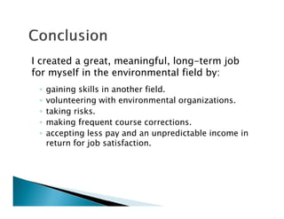 I created a great, meaningful, long-term job
for myself in the environmental field by:
◦ gaining skills in another field.
◦ volunteering with environmental organizations.
◦ taking risks.
◦ making frequent course corrections.
◦ accepting less pay and an unpredictable income in
return for job satisfaction.
 