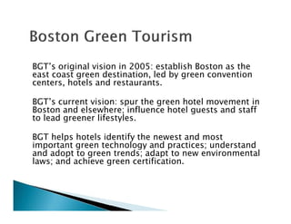 BGT’s original vision in 2005: establish Boston as the
east coast green destination, led by green convention
centers, hotels and restaurants.
BGT’s current vision: spur the green hotel movement in
Boston and elsewhere; influence hotel guests and staff
to lead greener lifestyles.
BGT helps hotels identify the newest and most
important green technology and practices; understand
and adopt to green trends; adapt to new environmental
laws; and achieve green certification.
 