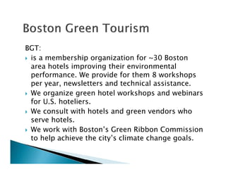 BGT:
is a membership organization for ~30 Boston
area hotels improving their environmental
performance. We provide for them 8 workshops
per year, newsletters and technical assistance.
We organize green hotel workshops and webinars
for U.S. hoteliers.
We consult with hotels and green vendors who
serve hotels.
We work with Boston’s Green Ribbon Commission
to help achieve the city’s climate change goals.
 