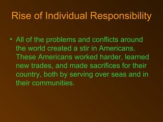 All of the problems and conflicts around the world created a stir in Americans. These Americans worked harder, learned new trades, and made sacrifices for their country, both by serving over seas and in their communities.   Rise of Individual Responsibility 