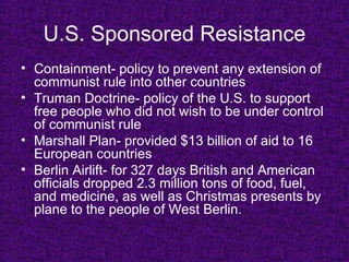 U.S. Sponsored   Resistance Containment- policy to prevent any extension of communist rule into other countries Truman Doctrine- policy of the U.S. to support free people who did not wish to be under control of communist rule Marshall Plan- provided $13 billion of aid to 16 European countries  Berlin Airlift- for 327 days British and American officials dropped 2.3 million tons of food, fuel, and medicine, as well as Christmas presents by plane to the people of West Berlin.   