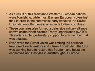 As a result of this resistance Western European nations were flourishing, while most Eastern European voters lost their interest in the communist party because the Soviet Union did not offer beneficial aspects to their countries. These countries also formed a defensive military alliance known as the North Atlantic Treaty Organization (NATO). This alliance pledged military support to any member that was attacked.  Even while the Soviet Union was limiting the personal freedom of each territory and citizen it controlled, the U.S. was working hard to restore this freedom and boost the economies and lifestyles in and throughout Europe. 