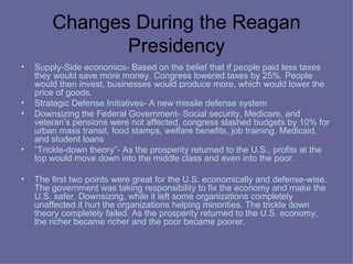 Changes During the Reagan Presidency Supply-Side economics- Based on the belief that if people paid less taxes they would save more money. Congress lowered taxes by 25%. People would then invest, businesses would produce more, which would lower the price of goods.  Strategic Defense Initiatives- A new missile defense system Downsizing the Federal Government- Social security, Medicare, and veteran’s pensions were not affected, congress slashed budgets by 10% for urban mass transit, food stamps, welfare benefits, job training, Medicaid, and student loans “ Trickle-down theory”- As the prosperity returned to the U.S., profits at the top would move down into the middle class and even into the poor. The first two points were great for the U.S. economically and defense-wise. The government was taking responsibility to fix the economy and make the U.S. safer. Downsizing, while it left some organizations completely unaffected it hurt the organizations helping minorities. The trickle down theory completely failed. As the prosperity returned to the U.S. economy, the richer became richer and the poor became poorer. 