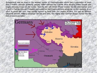 Sudetenland was an area on the western border of Czechoslovakia which had a population of more than 3 million German speaking people. Hitler claimed the Czechs were abusing these people and began massing troops on the border. Next he met with British Prime minister Neville Chamberlain and France’s Premier Edouard Daladier and explained that Czechoslovakia would be his last demand. In an effort to avoid war both men quickly agreed to hand over this portion of land. But just as Winston Churchill warned, Hitler’s campaign did not end here, two nights later German troops moved into the rest of Czechoslovakia. 