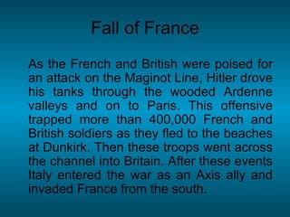 As the French and British were poised for an attack on the Maginot Line, Hitler drove his tanks through the wooded Ardenne valleys and on to Paris. This offensive trapped more than 400,000 French and British soldiers as they fled to the beaches at Dunkirk. Then these troops went across the channel into Britain. After these events Italy entered the war as an Axis ally and invaded France from the south. Fall of France 