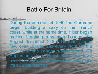 During the summer of 1940 the Germans began building a navy on the French coast, while at the same time, Hitler began making bombing runs over London. On August 15 about 2,000 German planes flew over London and every night for the next 2 months London was bombed. On September 15 the British RAF shot down over 150 German planes while losing less than 30 themselves. Battle For Britain 