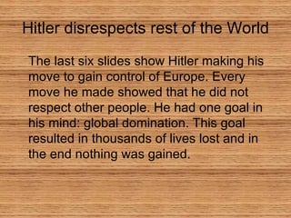 The last six slides show Hitler making his move to gain control of Europe. Every move he made showed that he did not respect other people. He had one goal in his mind: global domination. This goal resulted in thousands of lives lost and in the end nothing was gained.  Hitler disrespects rest of the World 