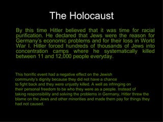 The Holocaust By this time Hitler believed that it was time for racial purification. He declared that Jews were the reason for Germany’s economic problems and for their loss in World War I. Hitler forced hundreds of thousands of Jews into concentration camps where he systematically killed between 11 and 12,000 people everyday. This horrific event had a negative effect on the Jewish community’s dignity because they did not have a chance to fight back and they were unjustly killed. A well as infringing on their personal freedom to be who they were as a people. Instead of taking responsibility and solving the problems in Germany, Hitler threw the blame on the Jews and other minorities and made them pay for things they had not caused. 