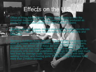 Effects on the U.S. Office of Price Administration (OPA)- raised taxes to curb the consumer demands on goods that were not being produced as much, by raising taxes people had less money to spend. Selective Service System- drafted more than 15 million recruits into the military, many of these recruits being African Americans and Mexicans. Women’s Auxilliary Army (WAAC)- These women volunteered to work as nurses, ambulance drivers, radio operators, electricians, and pilots, but almost all of these did not involve direct combat. Women did not only join the military, they also learned trades that previously only men had undertaken, although they were paid much less than the average male. Women learned to work with drills, welding torches, and riveting guns. Plants building defenses hired more than 2 million women. 