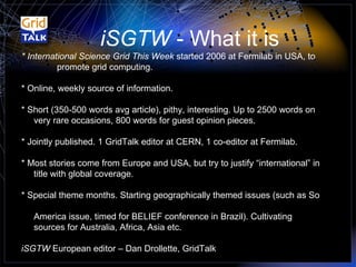 * International Science Grid This Week  started 2006 at Fermilab in USA, to  promote grid computing. * Online, weekly source of information. * Short (350-500 words avg article), pithy, interesting. Up to 2500 words on   very rare occasions, 800 words for guest opinion pieces. * Jointly published. 1 GridTalk editor at CERN, 1 co-editor at Fermilab. * Most stories come from Europe and USA, but try to justify “international” in   title with global coverage. * Special theme months. Starting geographically themed issues (such as So    America issue, timed for BELIEF conference in Brazil). Cultivating    sources for Australia, Africa, Asia etc. iSGTW  European editor – Dan Drollette, GridTalk iSGTW  - What it is 