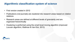 Algorithmic classification system of science
• First version created in 2012
• Publications (not journals) are clustered into research areas based on citation
relations
• Research areas are defined at different levels of granularity and are
organized hierarchically
• Clustering is performed using the smart local moving algorithm (improved
Louvain algorithm; Waltman & Van Eck, 2013)
9
 