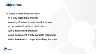 Objectives
To create a classification system
• in a fully algorithmic manner
• covering all sciences and social sciences
• at the level of individual publications
• with a hierarchical structure
• using transparent, freely available algorithms
• without excessive computational requirements
10
 