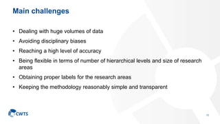 Main challenges
• Dealing with huge volumes of data
• Avoiding disciplinary biases
• Reaching a high level of accuracy
• Being flexible in terms of number of hierarchical levels and size of research
areas
• Obtaining proper labels for the research areas
• Keeping the methodology reasonably simple and transparent
11
 