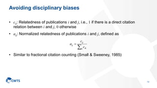 Avoiding disciplinary biases
• cij: Relatedness of publications i and j, i.e., 1 if there is a direct citation
relation between i and j, 0 otherwise
• aij: Normalized relatedness of publications i and j, defined as
• Similar to fractional citation counting (Small & Sweeney, 1985)


k ik
ij
ij
c
c
a
13
 