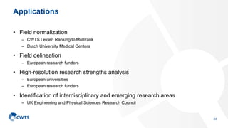 Applications
• Field normalization
– CWTS Leiden Ranking/U-Multirank
– Dutch University Medical Centers
• Field delineation
– European research funders
• High-resolution research strengths analysis
– European universities
– European research funders
• Identification of interdisciplinary and emerging research areas
– UK Engineering and Physical Sciences Research Council
33
 