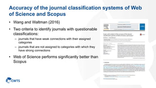 Accuracy of the journal classification systems of Web
of Science and Scopus
• Wang and Waltman (2016)
• Two criteria to identify journals with questionable
classifications:
– journals that have weak connections with their assigned
categories
– journals that are not assigned to categories with which they
have strong connections
• Web of Science performs significantly better than
Scopus
37
 