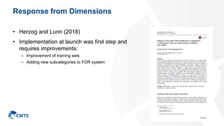 Response from Dimensions
• Herzog and Lunn (2018)
• Implementation at launch was first step and
requires improvements:
– Improvement of training sets
– Adding new subcategories to FOR system
39
 