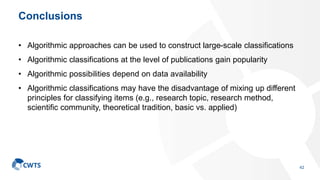 Conclusions
• Algorithmic approaches can be used to construct large-scale classifications
• Algorithmic classifications at the level of publications gain popularity
• Algorithmic possibilities depend on data availability
• Algorithmic classifications may have the disadvantage of mixing up different
principles for classifying items (e.g., research topic, research method,
scientific community, theoretical tradition, basic vs. applied)
42
 