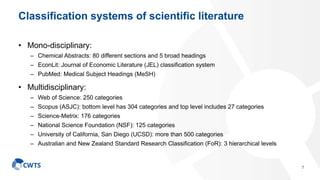 Classification systems of scientific literature
• Mono-disciplinary:
– Chemical Abstracts: 80 different sections and 5 broad headings
– EconLit: Journal of Economic Literature (JEL) classification system
– PubMed: Medical Subject Headings (MeSH)
• Multidisciplinary:
– Web of Science: 250 categories
– Scopus (ASJC): bottom level has 304 categories and top level includes 27 categories
– Science-Metrix: 176 categories
– National Science Foundation (NSF): 125 categories
– University of California, San Diego (UCSD): more than 500 categories
– Australian and New Zealand Standard Research Classification (FoR): 3 hierarchical levels
7
 