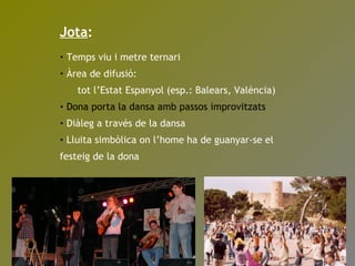 Jota : Temps viu i metre ternari Àrea de difusió:  tot l’Estat Espanyol (esp.: Balears, València) Dona porta la dansa amb passos improvitzats Diàleg a través de la dansa Lluita simbòlica on l’home ha de guanyar-se el festeig de la dona 