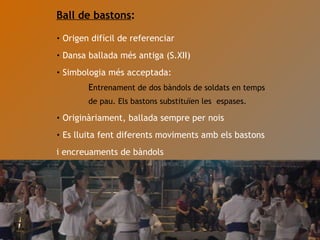 Ball de bastons : Origen difícil de referenciar Dansa ballada més antiga (S.XII) Simbologia més acceptada:   E ntrenament de dos bàndols de soldats en temps  de pau. Els bastons substituïen les  espases. Originàriament, ballada sempre per nois Es lluita fent diferents moviments amb els bastons i encreuaments de bàndols 